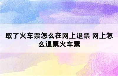 取了火车票怎么在网上退票 网上怎么退票火车票